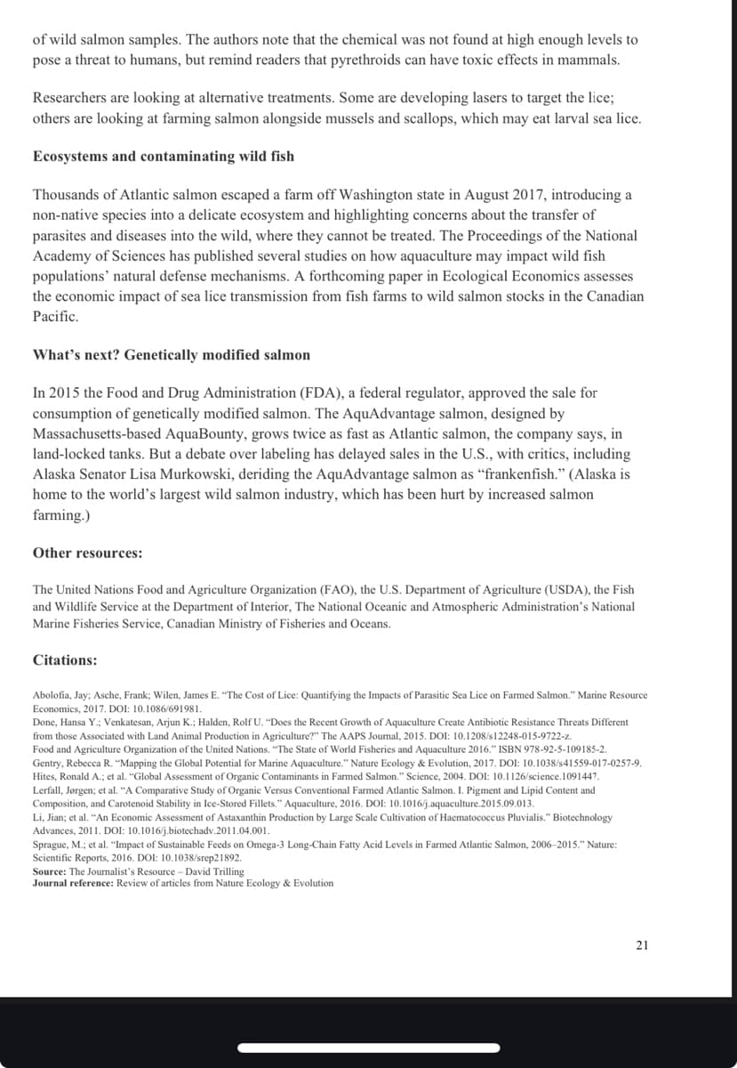 of wild salmon samples. The authors note that the chemical was not found at high enough levels to
pose a threat to humans, but remind readers that pyrethroids can have toxic effects in mammals.
Researchers are looking at alternative treatments. Some are developing lasers to target the lice;
others are looking at farming salmon alongside mussels and scallops, which may eat larval sea lice.
Ecosystems and contaminating wild fish
Thousands of Atlantic salmon escaped a farm off Washington state in August 2017, introducing a
non-native species into a delicate ecosystem and highlighting concerns about the transfer of
parasites and diseases into the wild, where they cannot be treated. The Proceedings of the National
Academy of Sciences has published several studies on how aquaculture may impact wild fish
populations' natural defense mechanisms. A forthcoming paper in Ecological Economics assesses
the economic impact of sea lice transmission from fish farms to wild salmon stocks in the Canadian
Pacific.
What's next? Genetically modified salmon
In 2015 the Food and Drug Administration (FDA), a federal regulator, approved the sale for
consumption of genetically modified salmon. The AquAdvantage salmon, designed by
Massachusetts-based AquaBounty, grows twice as fast as Atlantic salmon, the company says, in
land-locked tanks. But a debate over labeling has delayed sales in the U.S., with critics, including
Alaska Senator Lisa Murkowski, deriding the AquAdvantage salmon as "frankenfish." (Alaska is
home to the world's largest wild salmon industry, which has been hurt by increased salmon
farming.)
Other resources:
The United Nations Food and Agriculture Organization (FAO), the U.S. Department of Agriculture (USDA), the Fish
and Wildlife Service at the Department of Interior, The National Oceanic and Atmospheric Administration's National
Marine Fisheries Service, Canadian Ministry of Fisheries and Oceans.
Citations:
Abolofia, Jay; Asche, Frank; Wilen, James E. "The Cost of Lice: Quantifying the Impacts of Parasitic Sea Lice on Farmed Salmon." Marine Resource
Economics, 2017. DOI: 10.1086/691981.
Done, Hansa Y.; Venkatesan, Arjun K.; Halden, Rolf U. "Does the Recent Growth of Aquaculture Create Antibiotic Resistance Threats Different
from those Associated with Land Animal Production in Agriculture?" The AAPS Journal, 2015. DOI: 10.1208/s12248-015-9722-z.
Food and Agriculture Organization of the United Nations. "The State of World Fisheries and Aquaculture 2016." ISBN 978-92-5-109185-2.
Gentry, Rebecca R. "Mapping the Global Potential for Marine Aquaculture." Nature Ecology & Evolution, 2017. DOI: 10.1038/s41559-017-0257-9.
Hites, Ronald A.; et al. "Global Assessment of Organic Contaminants in Farmed Salmon." Science, 2004. DOI: 10.1126/science.1091447.
Lerfall, Jørgen; et al. "A Comparative Study of Organic Versus Conventional Farmed Atlantic Salmon. I. Pigment and Lipid Content and
Composition, and Carotenoid Stability in Ice-Stored Fillets." Aquaculture, 2016. DOI: 10.1016/j.aquaculture.2015.09.013.
Li, Jian; et al. "An Economic Assessment of Astaxanthin Production by Large Scale Cultivation of Haematococcus Pluvialis." Biotechnology
Advances, 2011. DOI: 10.1016/j.biotechadv.2011.04.001.
Sprague, M.; et al. "Impact of Sustainable Feeds on Omega-3 Long-Chain Fatty Acid Levels in Farmed Atlantic Salmon, 2006-2015." Nature:
Scientific Reports, 2016. DOI: 10.1038/srep21892.
Source: The Journalist's Resource - David Trilling
Journal reference: Review of articles from Nature Ecology & Evolution
21