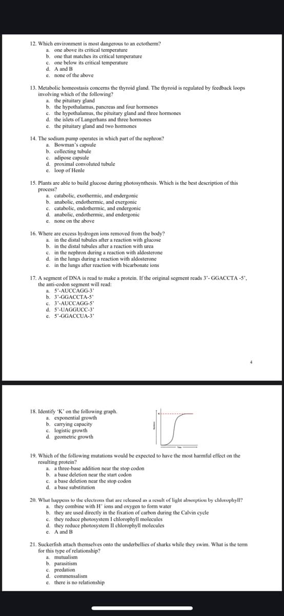 12. Which environment is most dangerous to an ectotherm?
a. one above its critical temperature
b. one that matches its critical temperature
c. one below its critical temperature
d. A and B
e.
none of the above
13. Metabolic homeostasis concerns the thyroid gland. The thyroid is regulated by feedback loops
involving which of the following?
a. the pituitary gland
b. the hypothalamus, pancreas and four hormones
c. the hypothalamus, the pituitary gland and three hormones
d. the islets of Langerhans and three hormones
e. the pituitary gland and two hormones
14. The sodium pump operates in which part of the nephron?
a. Bowman's capsule
b. collecting tubule
c. adipose capsule
d. proximal convoluted tubule
e. loop of Henle
15. Plants are able to build glucose during photosynthesis. Which is the best description of this
process?
a. catabolic, exothermic, and endergonic
b. anabolic, endothermic, and exergonic
c. catabolic, endothermic, and endergonic
d. anabolic, endothermic, and endergonic
e. none on the above
16. Where are excess hydrogen ions removed from the body?
a. in the distal tubules after a reaction with glucose
b. in the distal tubules after a reaction with urea
c. in the nephron during a reaction with aldosterone
d. in the lungs during a reaction with aldosterone
e. in the lungs after reaction with bicarbonate ions
17. A segment of DNA is read to make a protein. If the original segment reads 3'-GGACCTA -5",
the anti-codon segment will read:
a. 5'-AUCCAGG-3'
b. 3'-GGACCTA-5'
c. 3'-AUCCAGG-5'
d. 5'-UAGGUCC-3"
e. 5'-GGACCUA-3'
18. Identify 'K' on the following graph.
a. exponential growth
b. carrying capacity
c. logistic growth
d. geometric growth
19. Which of the following mutations would be expected to have the most harmful effect on the
resulting protein?
a. a three-base addition near the stop codon
b. a base deletion near the start codon
c. a base deletion near the stop codon
d. a base substitution
20. What happens to the electrons that are released as a result of light absorption by chlorophyll?
a. they combine with H ions and oxygen to form water
b. they are used directly in the fixation of carbon during the Calvin cycle
c. they reduce photosystem I chlorophyll molecules
d. they reduce photosystem II chlorophyll molecules
e. A and B
21. Suckerfish attach themselves onto the underbellies of sharks while they swim. What is the term
for this type of relationship?
a. mutualism
b. parasitism
c. predation
d. commensalism
e. there is no relationship