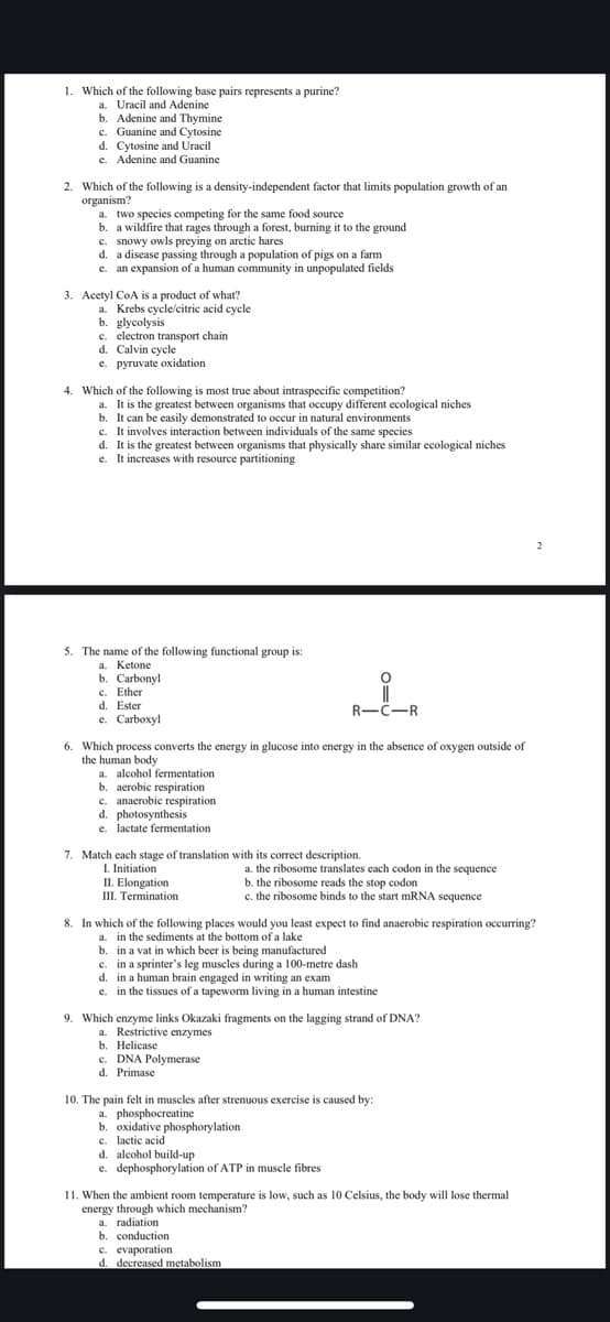 1. Which of the following base pairs represents a purine?
a.
Uracil and Adenine
b. Adenine and Thymine
c. Guanine and Cytosine
d. Cytosine and Uracil
e. Adenine and Guanine
2. Which of the following is a density-independent factor that limits population growth of an
organism?
a. two species competing for the same food source
b. a wildfire that rages through a forest, burning it to the ground
c. snowy owls preying on arctic hares
d. a disease passing through a population of pigs on a farm
e. an expansion of a human community in unpopulated fields
3. Acetyl CoA is a product of what?
a. Krebs cycle/citric acid cycle
b. glycolysis
c. electron transport chain
d. Calvin cycle
e. pyruvate oxidation
4. Which of the following is most true about intraspecific competition?
a. It is the greatest between organisms that occupy different ecological niches
b. It can be easily demonstrated to occur in natural environments
c. It involves interaction between individuals of the same species
d. It is the greatest between organisms that physically share similar ecological niches
e. It increases with resource partitioning
5. The name of the following functional group is:
a. Ketone
b. Carbonyl
c. Ether
d. Ester
e.
Carboxyl
R-C-R
6. Which process converts the energy in glucose into energy in the absence of oxygen outside of
the human body
a. alcohol fermentation
b. aerobic respiration
c. anaerobic respiration
d. photosynthesis
e. lactate fermentation
7. Match each stage of translation with its correct description.
I. Initiation
II. Elongation
III. Termination
a. the ribosome translates each codon in the sequence
b. the ribosome reads the stop codon
c. the ribosome binds to the start mRNA sequence
8. In which of the following places would you least expect to find anaerobic respiration occurring?
a. in the sediments at the bottom of a lake
b. in a vat in which beer is being manufactured
c. in a sprinter's leg muscles during a 100-metre dash
d. in a human brain engaged in writing an exam
e. in the tissues of a tapeworm living in a human intestine
9. Which enzyme links Okazaki fragments on the lagging strand of DNA?
a. Restrictive enzymes
b. Helicase
c. DNA Polymerase
d. Primase
10. The pain felt in muscles after strenuous exercise is caused by:
a. phosphocreatine
b. oxidative phosphorylation
c. lactic acid
d. alcohol build-up
e. dephosphorylation of ATP in muscle fibres
11. When the ambient room temperature is low, such as 10 Celsius, the body will lose thermal
energy through which mechanism?
a. radiation
b. conduction
c. evaporation
d. decreased metabolism
2