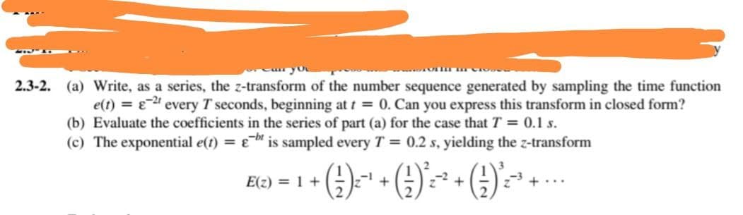 2.3-2.
(a) Write, as a series, the z-transform of the number sequence generated by sampling the time function
e(t) = -2t every T seconds, beginning at t = 0. Can you express this transform in closed form?
(b) Evaluate the coefficients in the series of part (a) for the case that T = 0.1 s.
(c) The exponential e(t) =
bis sampled every T = 0.2 s, yielding the z-transform
+ (1) ₁²¹ + ( √ ) ²³~²~² + ( ² ) ² ² ² +
+..
E(z) = 1 +