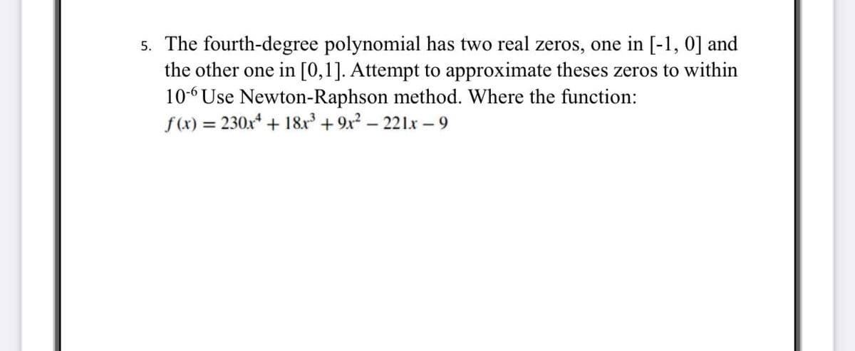 5. The fourth-degree polynomial has two real zeros, one in [-1, 0] and
the other one in [0,1]. Attempt to approximate theses zeros to within
10-6 Use Newton-Raphson method. Where the function:
f(x) = 230x4 + 18x³ + 9x² - 221x - 9