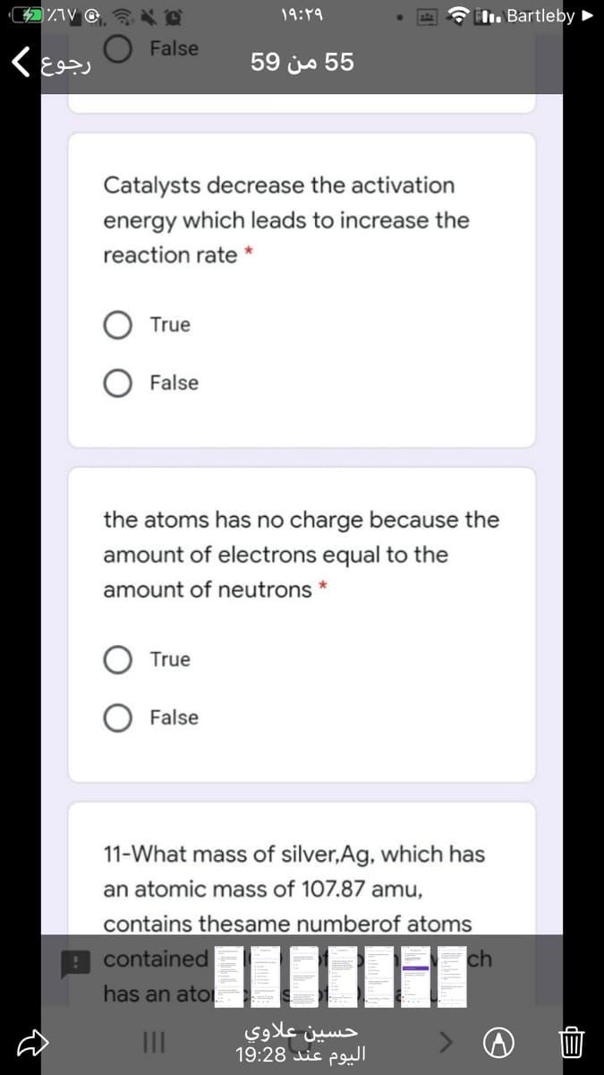 19:49
IL. Bartleby ►
O False
59 js 55
Catalysts decrease the activation
energy which leads to increase the
reaction rate *
True
False
the atoms has no charge because the
amount of electrons equal to the
amount of neutrons *
True
False
11-What mass of silver,Ag, which has
an atomic mass of 107.87 amu,
contains thesame numberof atoms
contained
ch
has an ato
حسين علاوي
اليوم عند 19:28
II
