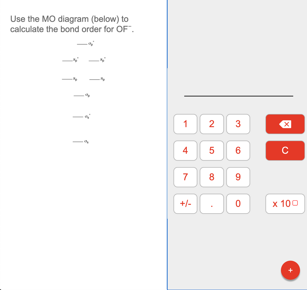 Use the MO diagram (below) to
calculate the bond order for OF.
Tp
Op
Os
1
3
Os
4
C
7
9.
+/-
х 100
+
LO
