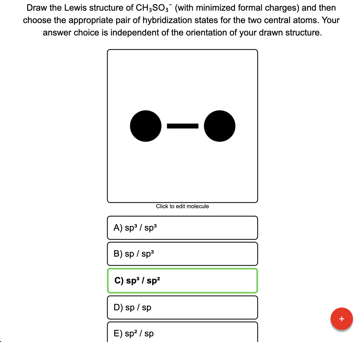 Draw the Lewis structure of CH3SO3 (with minimized formal charges) and then
choose the appropriate pair of hybridization states for the two central atoms. Your
answer choice is independent of the orientation of your drawn structure.
Click to edit molecule
A) sp3 / sp3
B) sp / sp3
C) sp / sp?
D) sp / sp
+
E) sp? / sp
