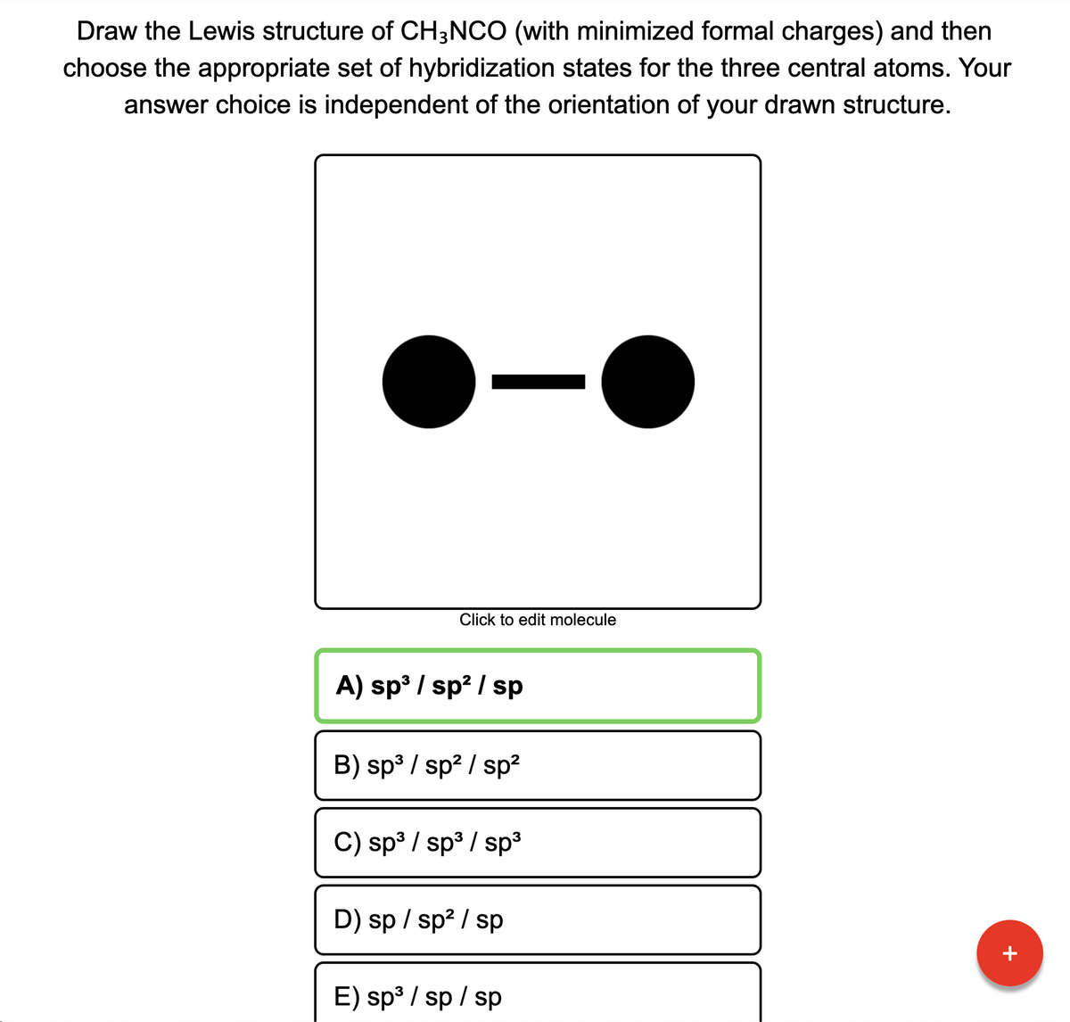 Draw the Lewis structure of CH3NCO (with minimized formal charges) and then
choose the appropriate set of hybridization states for the three central atoms. Your
answer choice is independent of the orientation of your drawn structure.
Click to edit molecule
A) sp³ / sp? / sp
B) sp3 / sp? / sp?
C) sp³ / sp3 / sp³
D) sp / sp? / sp
+
E) sp³ / sp / sp
