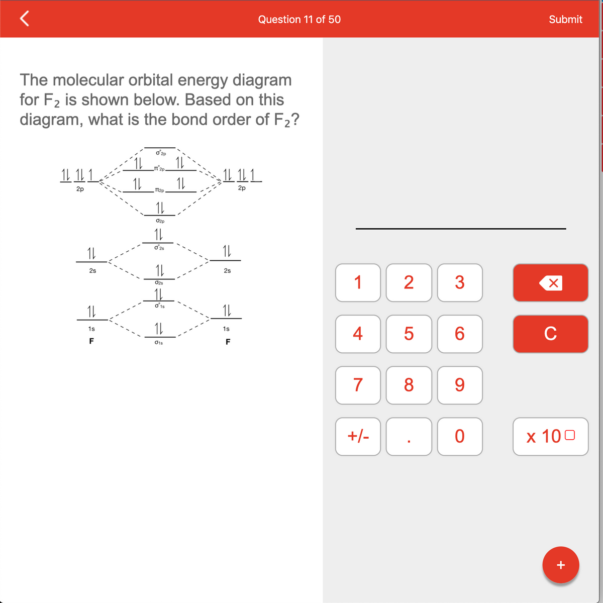 Question 11 of 50
Submit
The molecular orbital energy diagram
for F2 is shown below. Based on this
diagram, what is the bond order of F2?
o'2p
1L
1L 1L 1.
n'2p.
1L 1L1
1L
2p
П р
2p
1L
O2p
oʻ25
1L
2s
2s
1
O2s
1s
4
C
1s
6.
F
O1s
F
7
8
9.
+/-
х 100
+
