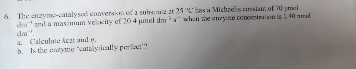 6. The enzyme-catalysed conversion of a substrate at 25 °C has a Michaelis constant of 70 µmol
dm3 and a maximum velocity of 20.4 µmol dm3 s¹ when the enzyme concentration is 1.40 nmol
dm ³.
a.
Calculate kcat and n.
b. Is the enzyme 'catalytically perfect'?