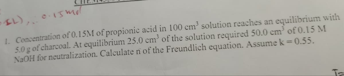 SIL),..
0.15 mil
1. Concentration of 0.15M of propionic acid in 100 cm³ solution reaches an equilibrium with
5.0 g of charcoal. At equilibrium 25.0 cm³ of the solution required 50.0 cm³ of 0.15 M
NaOH for neutralization. Calculate n of the Freundlich equation. Assume k = 0.55.