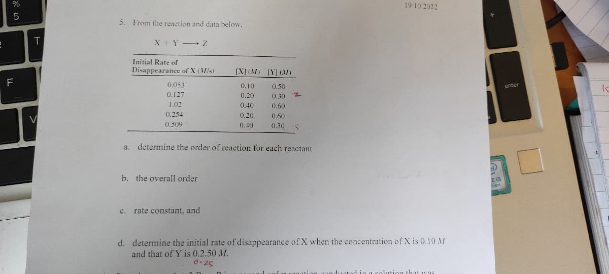 do L
5
F
T
5. From the reaction and data below,
X+Y-Z
Initial Rate of
Disappearance of X (M/s)
0.053
0.127
1.02
0.254
0.509
b. the overall order
[X] (M) [Y] (M)
0.10
0.20
C. rate constant, and
0.40
0.20
0.40
0.50
0.30
0.60
0.60
0.30
a. determine the order of reaction for each reactant
2
19 10 2022
d. determine the initial rate of disappearance of X when the concentration of X is 0.10 M
and that of Y is 0.2.50 M.
0-25
ducted in a solution that was
enter
3
E 15
K