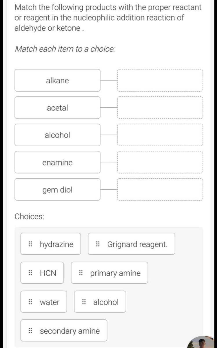 Match the following products with the proper reactant
or reagent in the nucleophilic addition reaction of
aldehyde or ketone.
Match each item to a choice:
alkane
acetal
alcohol
enamine
Choices:
gem diol
#hydrazine
HCN
water
Grignard reagent.
primary amine
alcohol
secondary amine