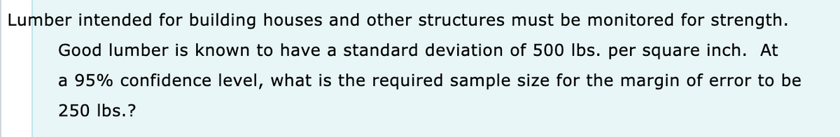 Lumber intended for building houses and other structures must be monitored for strength.
Good lumber is known to have a standard deviation of 500 lbs. per square inch. At
a 95% confidence level, what is the required sample size for the margin of error to be
250 lbs.?