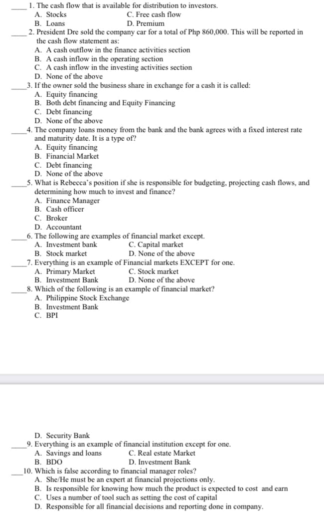 1. The cash flow that is available for distribution to investors.
A. Stocks
В. Loans
2. President Dre sold the company car for a total of Php 860,000. This will be reported in
the cash flow statement as:
A. A cash outflow in the finance activities section
B. A cash inflow in the operating section
C. A cash inflow in the investing activities section
C. Free cash flow
D. Premium
D. None of the above
3. If the owner sold the business share in exchange for a cash it is called:
A. Equity financing
B. Both debt financing and Equity Financing
C. Debt financing
D. None of the above
4. The company loans money from the bank and the bank agrees with a fixed interest rate
and maturity date. It is a type of?
A. Equity financing
B. Financial Market
C. Debt financing
D. None of the above
5. What is Rebecca's position if she is responsible for budgeting, projecting cash flows, and
determining how much to invest and finance?
A. Finance Manager
B. Cash officer
C. Broker
D. Accountant
6. The following are examples of financial market except.
C. Capital market
D. None of the above
A. Investment bank
B. Stock market
7. Everything is an example of Financial markets EXCEPT for one.
A. Primary Market
B. Investment Bank
8. Which of the following is an example of financial market?
A. Philippine Stock Exchange
B. Investment Bank
С. ВРI
C. Stock market
D. None of the above
D. Security Bank
9. Everything is an example of financial institution except for one.
A. Savings and loans
В. BDO
10. Which is false according to financial manager roles?
A. She/He must be an expert at financial projections only.
B. Is responsible for knowing how much the product is expected to cost and earn
C. Uses a number of tool such as setting the cost of capital
D. Responsible for all financial decisions and reporting done in company.
C. Real estate Market
D. Investment Bank

