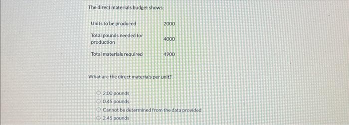 The direct materials budget shows:
Units to be produced
Total pounds needed for
production
Total materials required
2000
4000
4900
What are the direct materials per unit?
2.00 pounds
0.45 pounds
Cannot be determined from the data provided
2.45 pounds