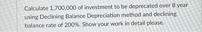 Calculate 1,700,000 of investment to be deprecated over 8 year
using Declining Balance Depreciation method and declining
balance rate of 200%. Show your work in detail please.