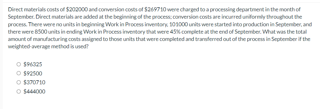 Direct materials costs of $202000 and conversion costs of $269710 were charged to a processing department in the month of
September. Direct materials are added at the beginning of the process; conversion costs are incurred uniformly throughout the
process. There were no units in beginning Work in Process inventory, 101000 units were started into production in September, and
there were 8500 units in ending Work in Process inventory that were 45% complete at the end of September. What was the total
amount of manufacturing costs assigned to those units that were completed and transferred out of the process in September if the
weighted-average method is used?
O $96325
O $92500
O $370710
O $444000