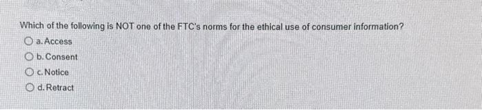 Which of the following is NOT one of the FTC's norms for the ethical use of consumer information?
O a. Access
O b. Consent
O c. Notice
O d. Retract