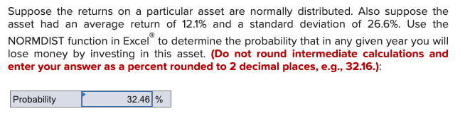 Suppose the returns on a particular asset are normally distributed. Also suppose the
asset had an average return of 12.1% and a standard deviation of 26.6%. Use the
NORMDIST function in Excel to determine the probability that in any given year you will
lose money by investing in this asset. (Do not round intermediate calculations and
enter your answer as a percent rounded to 2 decimal places, e.g., 32.16.):
Probability
32.46 %