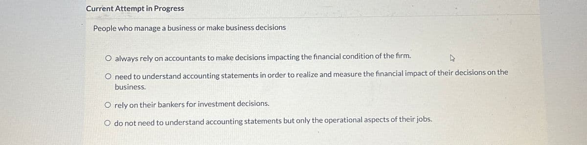 Current Attempt in Progress
People who manage a business or make business decisions
O always rely on accountants to make decisions impacting the financial condition of the firm.
O need to understand accounting statements in order to realize and measure the financial impact of their decisions on the
business.
O rely on their bankers for investment decisions.
O do not need to understand accounting statements but only the operational aspects of their jobs.