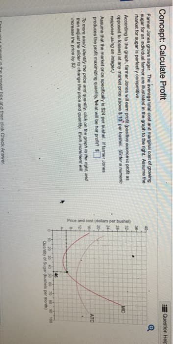 Concept: Calculate Profit
Farmer Jones grows sugar. The average total cost and marginal cost of growing
sugar for an individual farmer are illustrated in the graph to the right. Assume the
rharket for sugar is perfectly competitive.
According to the graph, farmer Jones will earn profit (positive economic profit as
opposed to losses) at any market price above $10 per bushel. (Enter a numeric
response using an integer.)
Assume that the market price specifically is $24 per bushel. If farmer Jones
produces the profit maximizing quantity, what will be her profit? $
To more easily identify the price and quantity, click on the graph to the right, and
then adjust the slider to change the price and quantity. Each increment will
increase the price by $2.
Enter your answer in the answer box and then click Check Answer.
40-
36-
32-
MC
28-
24-
20-
Price and cost (dollars per bushel)
12-
ATC
46
20 30 40 50 60 70 80 90 100
Quantity of Sugar (bushels per month)
Question Help
Q