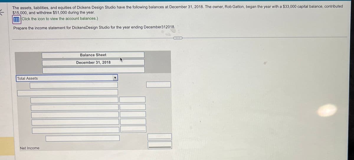 The assets, liabilities, and equities of Dickens Design Studio have the following balances at December 31, 2018. The owner, Rob Gatton, began the year with a $33,000 capital balance, contributed
$15,000, and withdrew $51,000 during the year.
Click the icon to view the account balances.)
Prepare the income statement for Dickens Design Studio for the year ending December312018.
Total Assets
Net Income
Balance Sheet
December 31, 2018