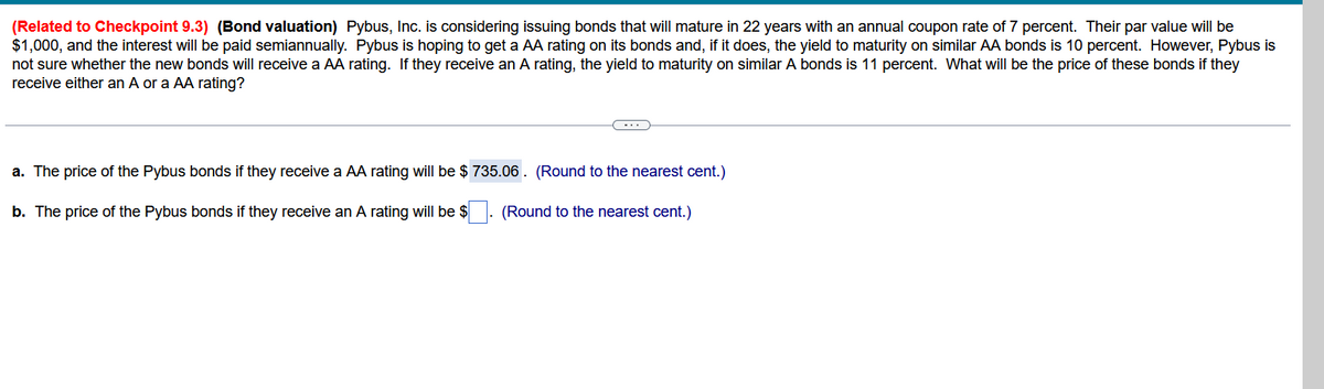 (Related to Checkpoint 9.3) (Bond valuation) Pybus, Inc. is considering issuing bonds that will mature in 22 years with an annual coupon rate of 7 percent. Their par value will be
$1,000, and the interest will be paid semiannually. Pybus is hoping to get a AA rating on its bonds and, if it does, the yield to maturity on similar AA bonds is 10 percent. However, Pybus is
not sure whether the new bonds will receive a AA rating. If they receive an A rating, the yield to maturity on similar A bonds is 11 percent. What will be the price of these bonds if they
receive either an A or a AA rating?
a. The price of the Pybus bonds if they receive a AA rating will be $ 735.06. (Round to the nearest cent.)
b. The price of the Pybus bonds if they receive an A rating will be $
(Round to the nearest cent.)