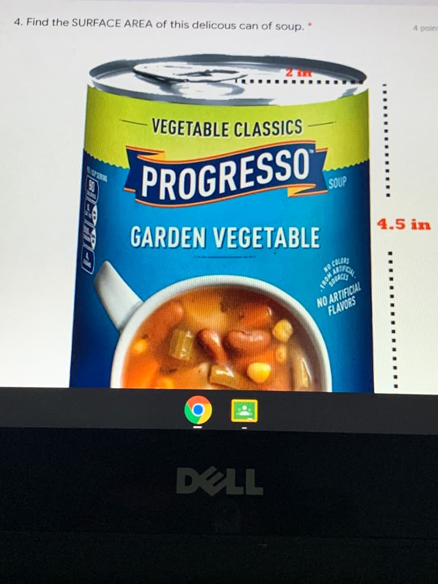 4. Find the SURFACE AREA of this delicous can of soup.
4 point
2 Tm
VEGETABLE CLASSICS
OPERIN
PROGRESSO
SOUP
GARDEN VEGETABLE
4.5 in
NO COLCRS
NO ARTIFICIAL
FLAVORS
DELL

