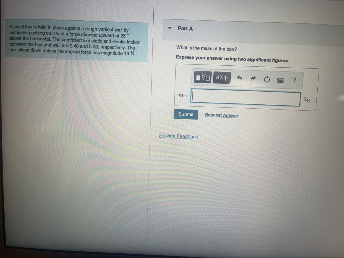 A small box is held in place against a rough vertical wall by
someone pushing on it with a force directed upward at 25°
above the horizontal. The coefficients of static and kinetic friction
between the box and wall are 0.40 and 0.30, respectively. The
box slides down unless the applied force has magnitude 13 N.
Part A
What is the mass of the box?
Express your answer using two significant figures.
m =
Submit
Provide Feedback
- ΑΣΦ
Request Answer
?
kg