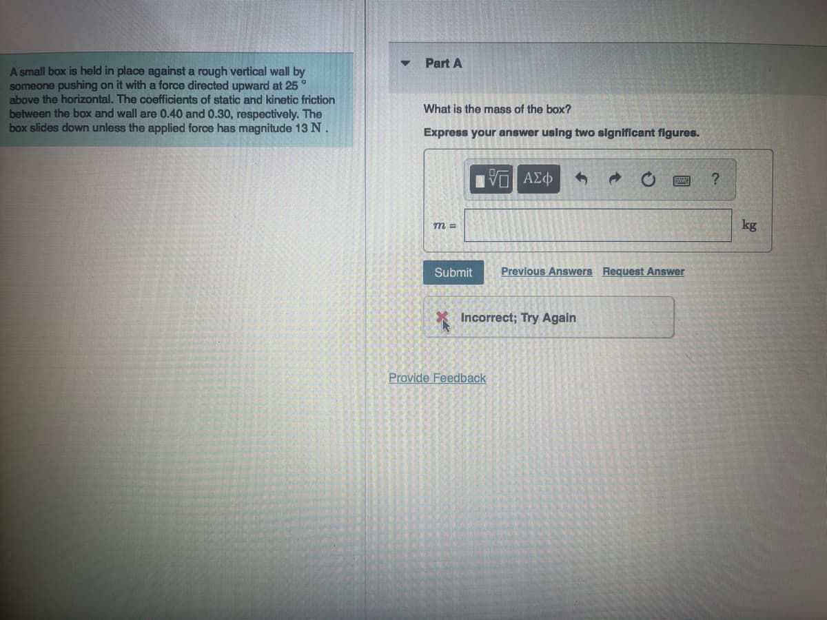 A small box is held in place against a rough vertical wall by
someone pushing on it with a force directed upward at 25
above the horizontal. The coefficients of static and kinetic friction
between the box and wall are 0.40 and 0.30, respectively. The
box slides down unless the applied force has magnitude 13 N.
Part A
What is the mass of the box?
Express your answer using two significant figures.
m =
V ΑΣΦ
Submit Previous Answers Request Answer
Incorrect; Try
Provide Feedback
ain
?
kg