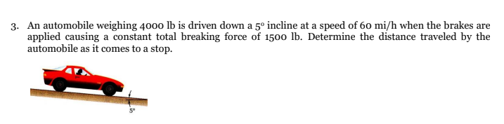 3. An automobile weighing 4000 lb is driven down a 5º incline at a speed of 60 mi/h when the brakes are
applied causing a constant total breaking force of 1500 lb. Determine the distance traveled by the
automobile as it comes to a stop.
5°