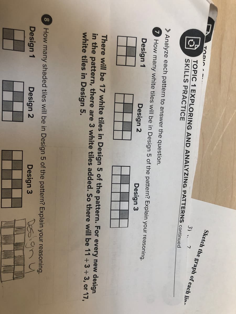 Sketch the graph of each lin
TOPIC
3) ,.
TOPIC 1 EXPLORING AND ANALYZING PATTERNS continued
SKILLS PRACTICE
> Analyze each pattern to answer the question.
7 How many white tiles will be in Design 5 of the pattern? Explain your reasoning.
Design 1
Design 2
Design 3
There will be 17 white tiles in Design 5 of the pattern. For every new design
in the pattern, there are 3 white tiles added. So there will be 11 +3 + 3, or 17,
white tiles in Design 5.
8 How many shaded tiles will be in Design 5 of the pattern? Explain your reasoning.
5ignu
Design 2
Design 3
Design 1
