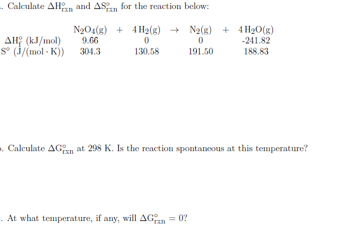 . Calculate AHn and ASrn for the reaction below:
rxn
Txn
N204(g) + 4H2(g) → N2(g) + 4H2O(g)
9.66
AH? (kJ/mol)
S° (J/(mol · K))
-241.82
304.3
130.58
191.50
188.83
. Calculate AGn at 298 K. Is the reaction spontaneous at this temperature?
. At what temperature, if any, will AGn = 0?
