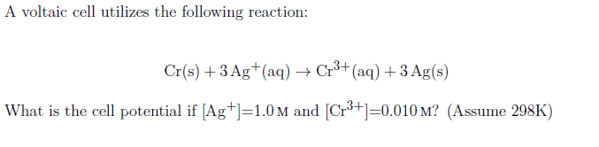 A voltaic cell utilizes the following reaction:
Cr(s) +3 Ag+(aq) → Cr³+(aq) +3 Ag(s)
What is the cell potential if [Ag+]=1.0 M and [Cr³+]=0.010 M? (Assume 298K)
