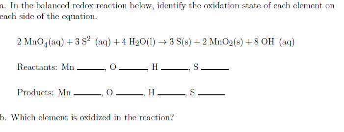 a. In the balanced redox reaction below, identify the oxidation state of each element on
each side of the equation.
2 MnO,(aq) + 3 S2 (aq) + 4 H2O(1) → 3 S(s) + 2 MnO2(s) + 8 OH (aq)
Reactants: Mn
0 H , S
Products: Mn
H S
b. Which element is oxidized in the reaction?
