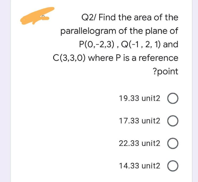 Q2/ Find the area of the
parallelogram of the plane of
P(0,-2,3), Q(-1 , 2, 1) and
C(3,3,0) where P is a reference
?point
19.33 unit2 O
17.33 unit2 O
22.33 unit2 O
14.33 unit2 O
