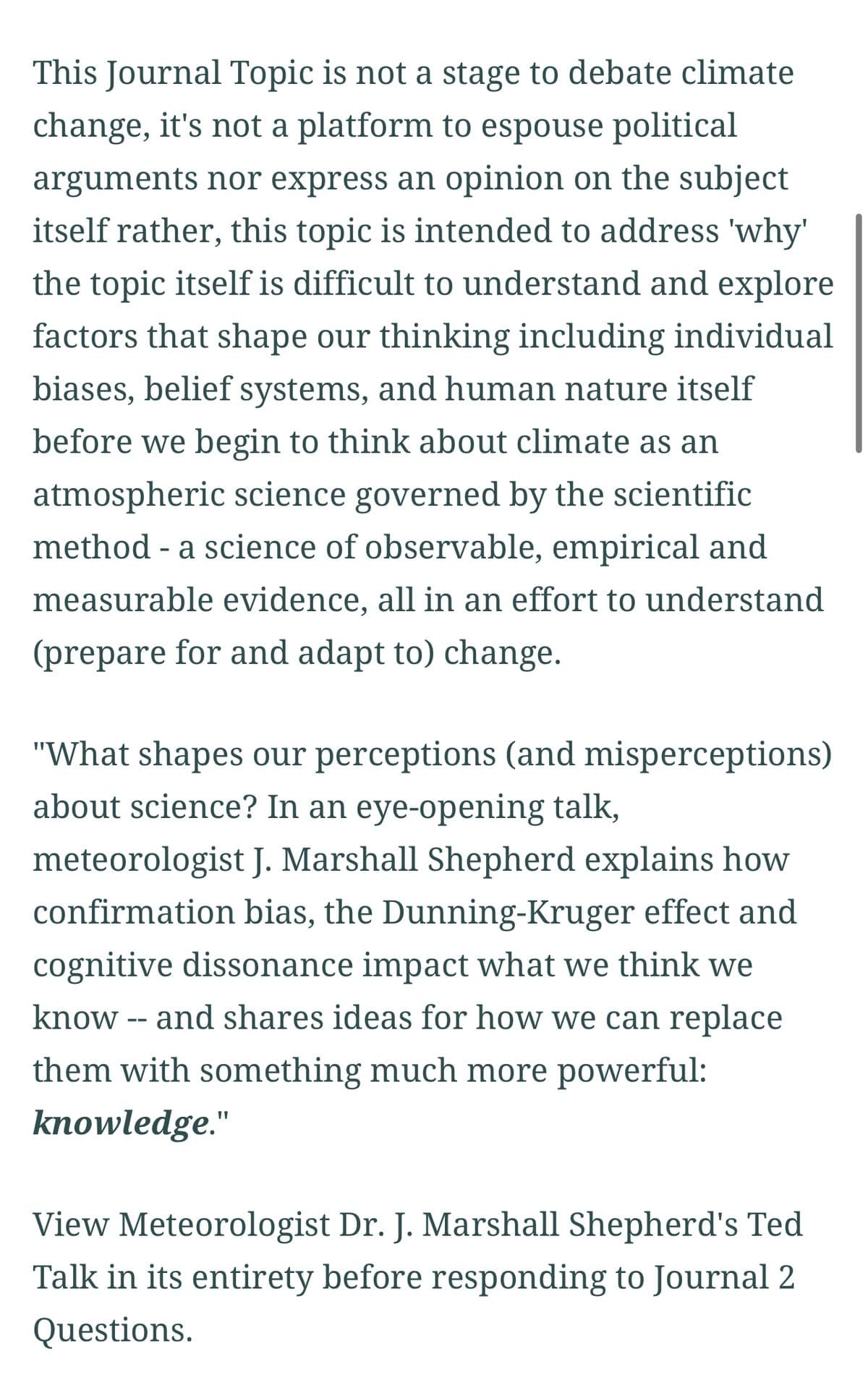 This Journal Topic is not a stage to debate climate
change, it's not a platform to espouse political
arguments nor express an opinion on the subject
itself rather, this topic is intended to address 'why'
the topic itself is difficult to understand and explore
factors that shape our thinking including individual
biases, belief systems, and human nature itself
before we begin to think about climate as an
atmospheric science governed by the scientific
method - a science of observable, empirical and
measurable evidence, all in an effort to understand
(prepare for and adapt to) change.
"What shapes our perceptions (and misperceptions)
about science? In an eye-opening talk,
meteorologist J. Marshall Shepherd explains how
confirmation bias, the Dunning-Kruger effect and
cognitive dissonance impact what we think we
know -- and shares ideas for how we can replace
them with something much more powerful:
knowledge."
View Meteorologist Dr. J. Marshall Shepherd's Ted
Talk in its entirety before responding to Journal 2
Questions.