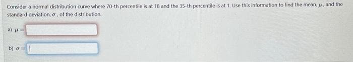 Consider a normal distribution curve where 70-th percentile is at 18 and the 35-th percentile is at 1. Use this information to find the mean, μ, and the
standard deviation, o, of the distribution.
a)
b) o=