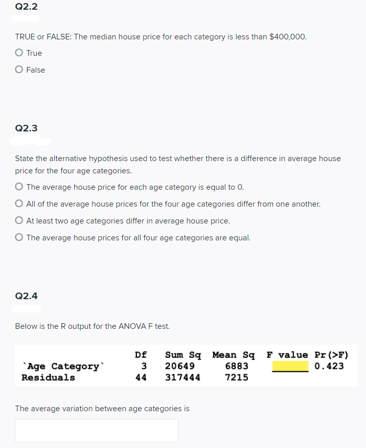 Q2.2
TRUE or FALSE: The median house price for each category is less than $400,000.
O True
O False
Q2.3
State the alternative hypothesis used to test whether there is a difference in average house
price for the four age categories.
O The average house price for each age category is equal to 0.
O All of the average house prices for the four age categories differ from one another.
O At least two age categories differ in average house price.
O The average house prices for all four age categories are equal.
Q2.4
Below is the R output for the ANOVA F test.
`Age Category`
Residuals
Df Sum Sq Mean Sq F value Pr (>F)
20649
0.423
3
44 317444
The average variation between age categories is
6883
7215