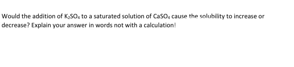 Would the addition of K2SO4 to a saturated solution of CaSO4 cause the solubility to increase or
decrease? Explain your answer in words not with a calculation!
