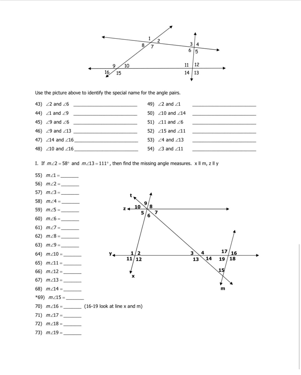 8.
34
6
5
9
10
11
12
16
15
14 | 13
Use the picture above to identify the special name for the angle pairs.
43) 22 and 6
49) 22 and 21
44) 1 and
50) Z10 and Z14
45) 29 and 6
51) Z11 and 26
46) 29 and Z13
52) Z15 and Z11
47) Z14 and Z16,
53) 24 and Z13
48) Z10 and /16.
54) 23 and /11
I. If m/2 = 58° and m/13 = 111°, then find the missing angle measures. x II m, z Il y
55) m/1=
56) m22 =
57) m23 =
58) m24 =
10
5
59) m25 =
60) m26 =
61) m27 =
62) m/8 =
63) m29 =
17 16
1/2
11/12
64) m/10 =
3
4
13
14
19 /18
65) m/11 =
66) m/12 =
15
67) m/13 =
68) m/14 =
*69) m/15
70) m/16 =
(16-19 look at line x and m)
71) m/17
72) m/18 =
73) m/19 =
