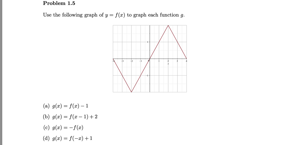 Problem 1.5
Use the following graph of y = f(x) to graph each function g.
-3
-2
-1
3
4
(a) g(x) = f(x) – 1
(b) g(x) = f(x – 1)+2
(c) g(x) = -f(x)
(d) g(x) = f(-x)+1
