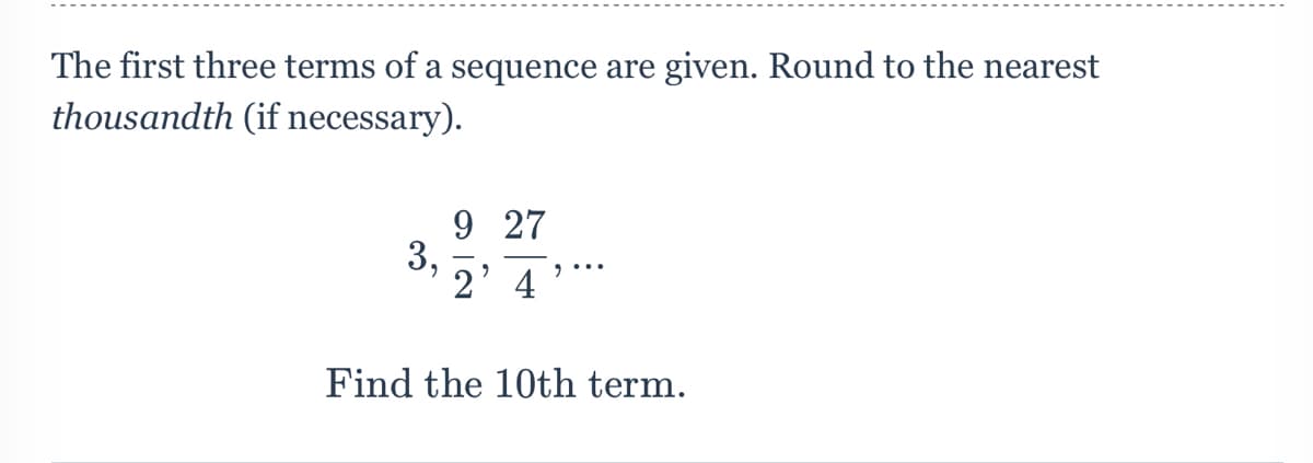 The first three terms of a sequence are given. Round to the nearest
thousandth (if necessary).
9 27
3,
2' 4
Find the 10th term.
