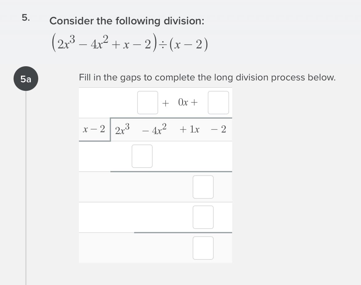 5.
Consider the following division:
(2,3 – 4x² + x – 2)÷ (x – 2)
-
5a
Fill in the gaps to complete the long division process below.
+ Ox +
х — 2 | 2х3
- 4x²
+ lx
