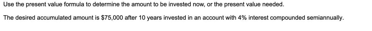 Use the present value formula to determine the amount to be invested now, or the present value needed.
The desired accumulated amount is $75,000 after 10 years invested in an account with 4% interest compounded semiannually.