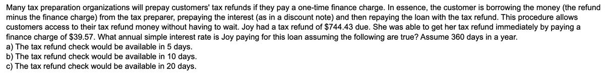 Many tax preparation organizations will prepay customers' tax refunds if they pay a one-time finance charge. In essence, the customer is borrowing the money (the refund
minus the finance charge) from the tax preparer, prepaying the interest (as in a discount note) and then repaying the loan with the tax refund. This procedure allows
customers access to their tax refund money without having to wait. Joy had a tax refund of $744.43 due. She was able to get her tax refund immediately by paying a
finance charge of $39.57. What annual simple interest rate is Joy paying for this loan assuming the following are true? Assume 360 days in a year.
a) The tax refund check would be available in 5 days.
b) The tax refund check would be available in 10 days.
c) The tax refund check would be available in 20 days.