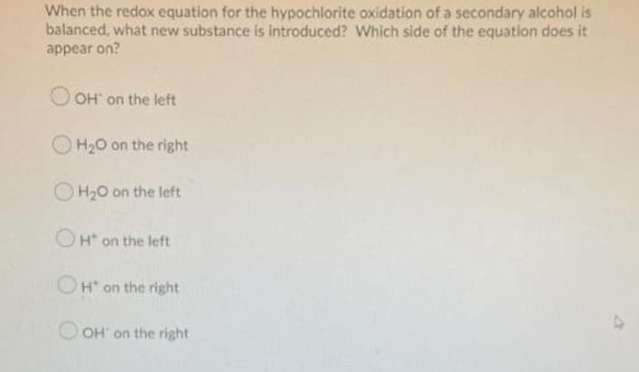 When the redox equation for the hypochlorite oxidation of a secondary alcohol is
balanced, what new substance is introduced? Which side of the equation does it
appear on?
O OH on the left
H20 on the right
H20 on the left
OH on the left
OH on the right
47
OH' on the right
