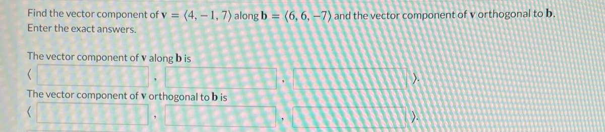 Find the vector component of v = (4, – 1, 7) along b = (6, 6, –7) and the vector component of v orthogonal to b.
Enter the exact answers.
The vector component of v along b is
The vector component of v orthogonal to b is
