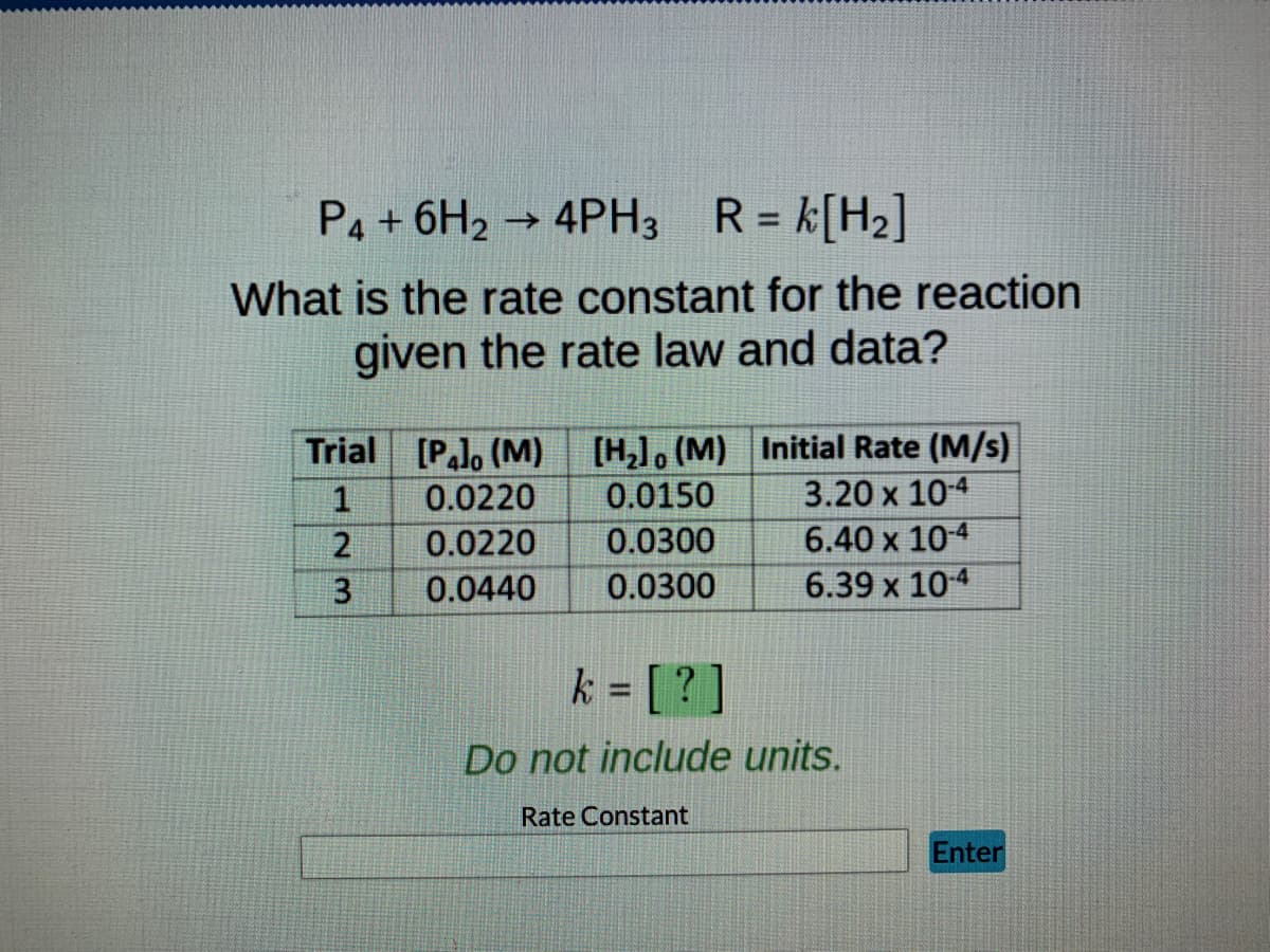 P4 + 6H₂ → 4PH3
4PH3 R = k[H₂]
What is the rate constant for the reaction
given the rate law and data?
Trial [Palo (M) [H₂], (M) Initial Rate (M/s)
1
0.0220
0.0150
3.20 x 10-4
2
0.0220
0.0300
6.40 x 10-4
3
0.0440 0.0300
6.39 x 10-4
k = [?]
Do not include units.
Rate Constant
Enter