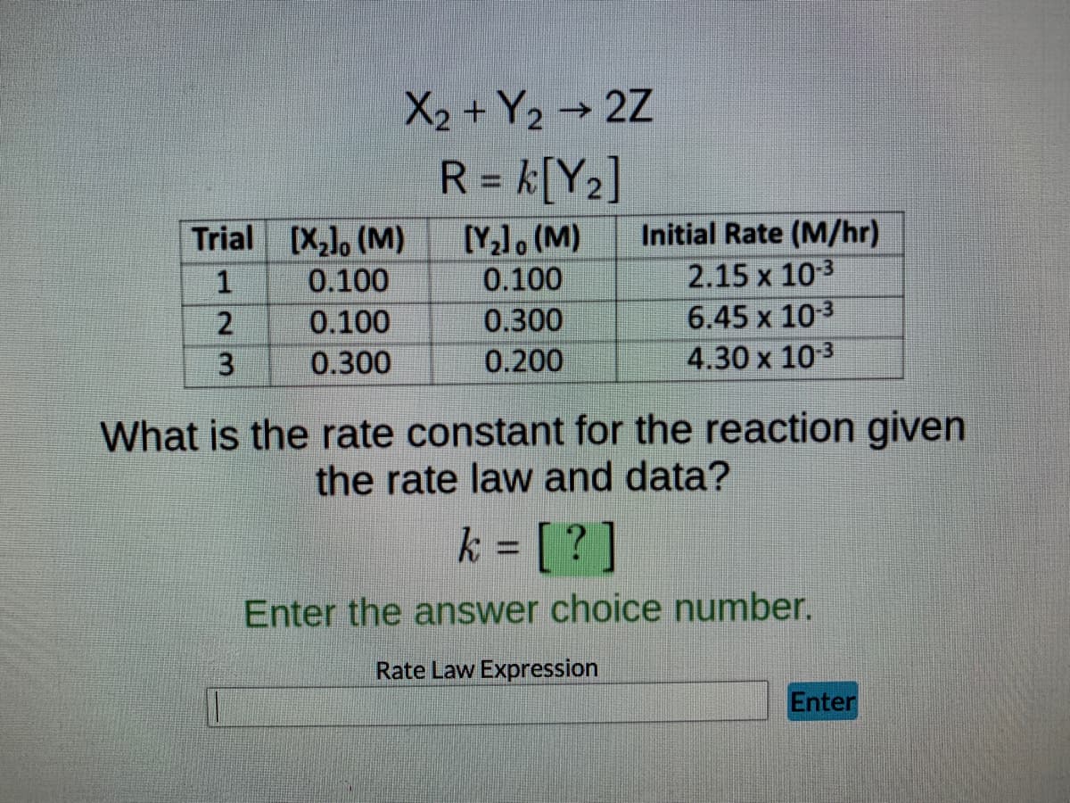 X2 + Y₂ → 2Z
R = k[Y₂]
Trial
[X₂]. (M)
[Y₂], (M)
Initial Rate (M/hr)
1
0.100
0.100
2.15 x 10-3
2
0.100
0.300
6.45 x 10-3
3
0.300
0.200
4.30 x 10-³
What is the rate constant for the reaction given
the rate law and data?
k = [?]
Enter the answer choice number.
Rate Law Expression
Enter