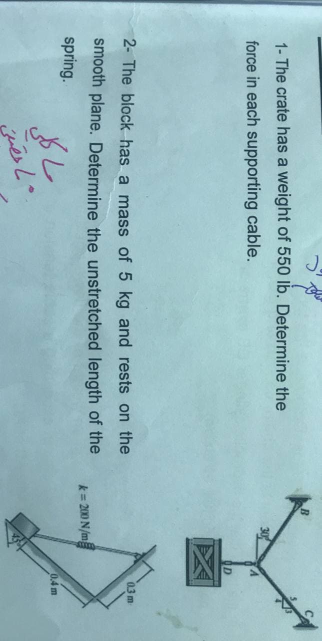 1- The crate has a weight of 550 lb. Determine the
force in each supporting cable.
OD
2- The block has a mass of 5 kg and rests on the
0.3 m
smooth plane. Determine the unstretched length of the
k= 200 N/m
spring.
0.4 m
