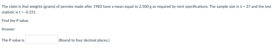 The claim is that weights (grams) of pennies made after 1983 have a mean equal to 2.500 g as required by mint specifications. The sample size is n = 37 and the test
statistic is t = -0.331.
Find the P value.
Answer:
The P value is
(Round to four decimal places.)
